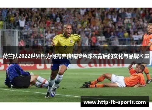 荷兰队2022世界杯为何抛弃传统橙色球衣背后的文化与品牌考量