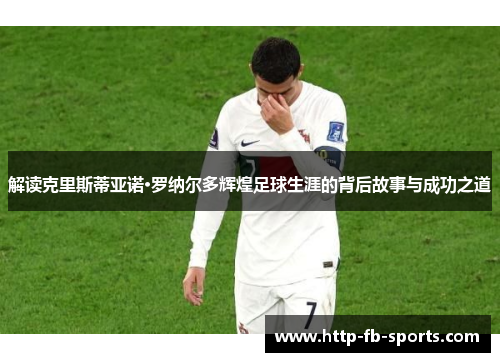 解读克里斯蒂亚诺·罗纳尔多辉煌足球生涯的背后故事与成功之道